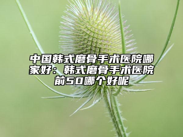 中国韩式磨骨手术医院哪家好：韩式磨骨手术医院前50哪个好呢