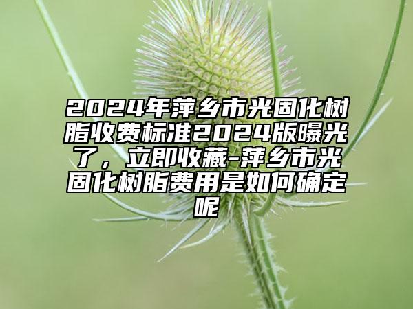 2024年萍乡市光固化树脂收费标准2024版曝光了，立即收藏-萍乡市光固化树脂费用是如何确定呢