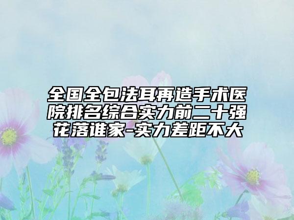 全国全包法耳再造手术医院排名综合实力前二十强花落谁家-实力差距不大