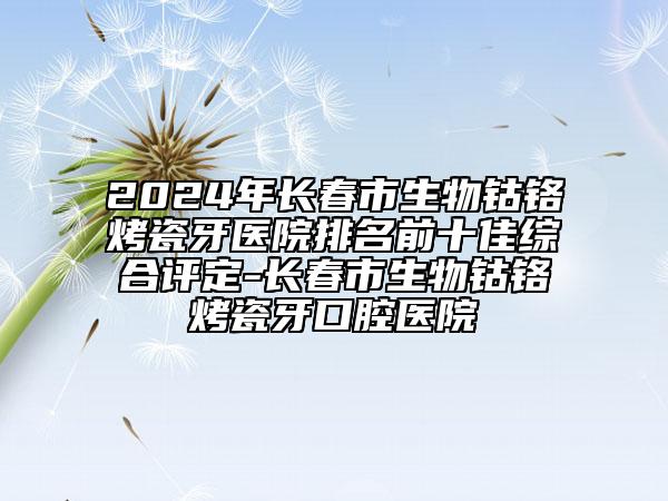 2024年长春市生物钴铬烤瓷牙医院排名前十佳综合评定-长春市生物钴铬烤瓷牙口腔医院