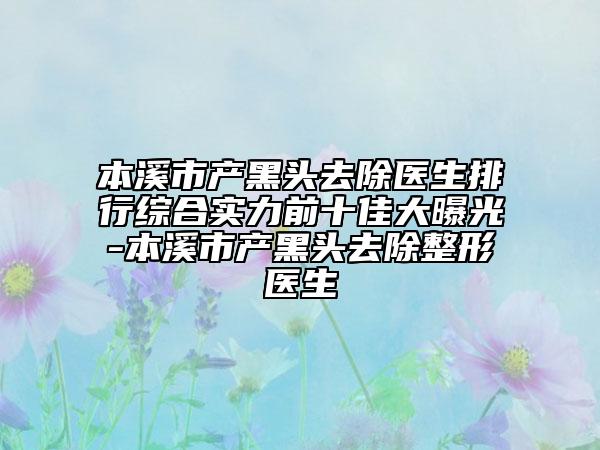 本溪市产黑头去除医生排行综合实力前十佳大曝光-本溪市产黑头去除整形医生