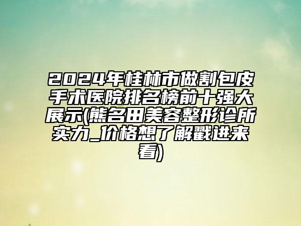 2024年桂林市做割包皮手术医院排名榜前十强大展示(熊名田美容整形诊所实力_价格想了解戳进来看)