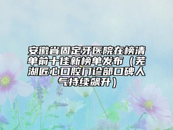 安徽省固定牙医院在榜清单前十佳新榜单发布（芜湖匠心口腔门诊部口碑人气持续飙升）