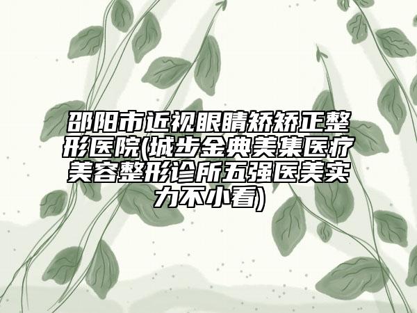 邵阳市近视眼睛矫矫正整形医院(城步金典美集医疗美容整形诊所五强医美实力不小看)