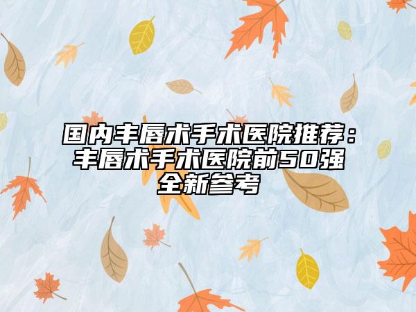 国内丰唇术手术医院推荐：丰唇术手术医院前50强全新参考