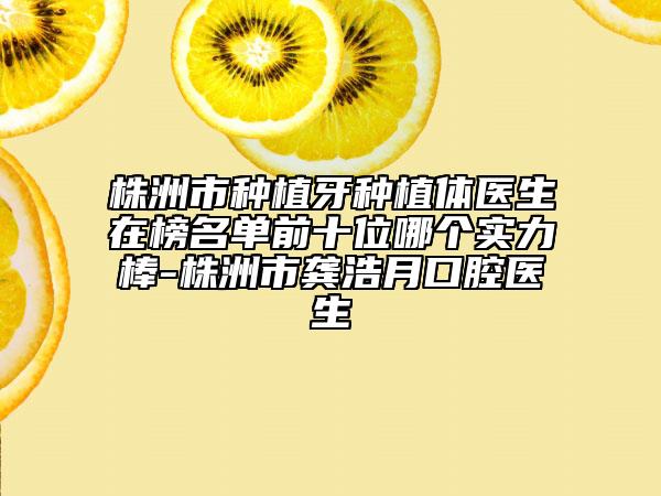 株洲市种植牙种植体医生在榜名单前十位哪个实力棒-株洲市龚浩月口腔医生