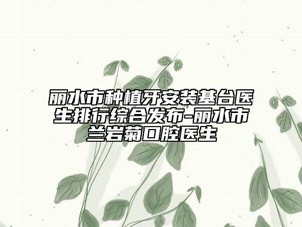 丽水市种植牙安装基台医生排行综合发布-丽水市兰岩菊口腔医生