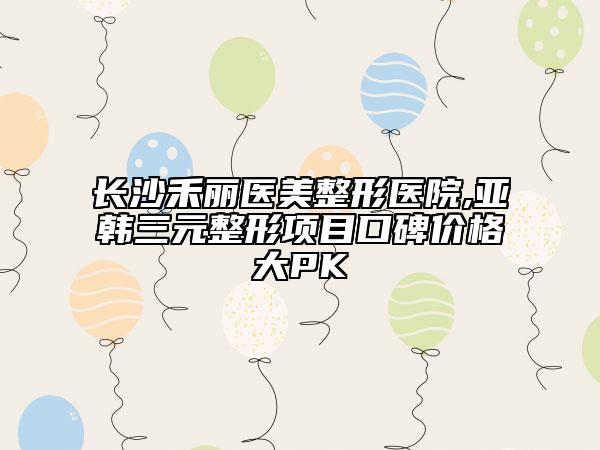 长沙禾丽医美整形医院,亚韩三元整形项目口碑价格大PK