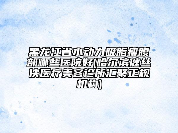 黑龙江省水动力吸脂瘦腹部哪些医院好(哈尔滨健丝侠医疗美容诊所汇聚正规机构)