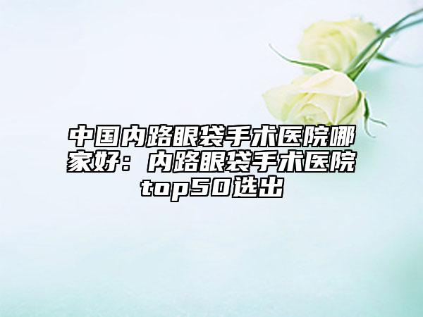 中国内路眼袋手术医院哪家好：内路眼袋手术医院top50选出