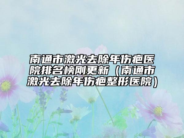 南通市激光去除年伤疤医院排名榜刚更新（南通市激光去除年伤疤整形医院）