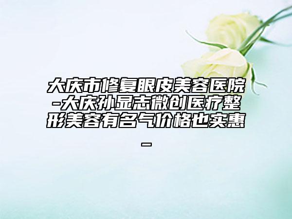 大庆市修复眼皮美容医院-大庆孙显志微创医疗整形美容有名气价格也实惠_