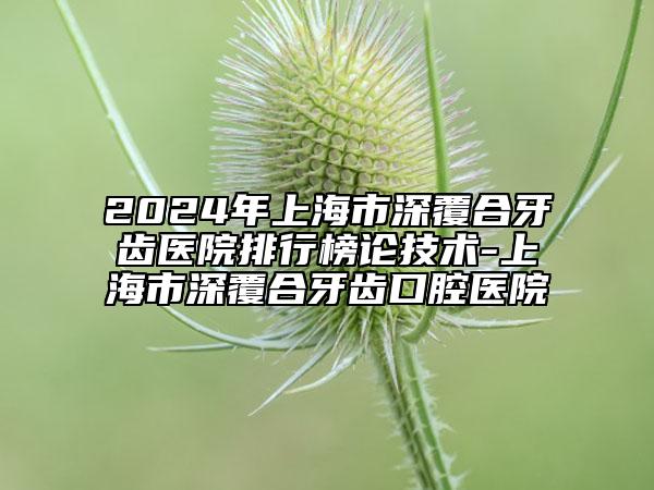 2024年上海市深覆合牙齿医院排行榜论技术-上海市深覆合牙齿口腔医院