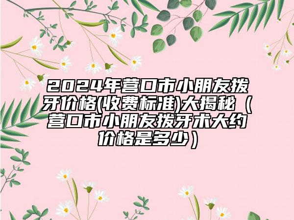 2024年营口市小朋友拨牙价格(收费标准)大揭秘（营口市小朋友拨牙术大约价格是多少）