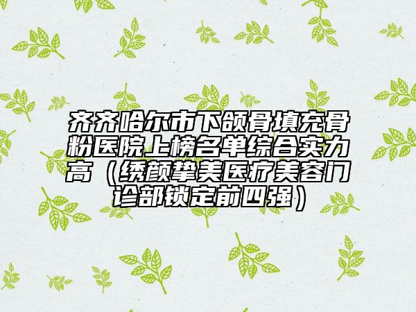 齐齐哈尔市下颌骨填充骨粉医院上榜名单综合实力高（绣颜挚美医疗美容门诊部锁定前四强）