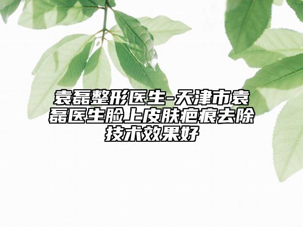 袁磊整形医生-天津市袁磊医生脸上皮肤疤痕去除技术效果好