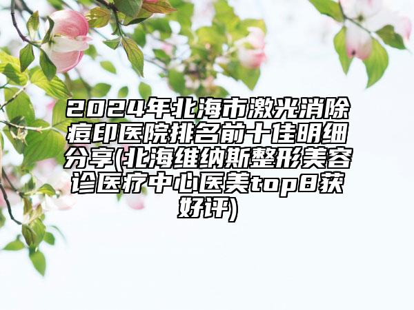 2024年北海市激光消除痘印医院排名前十佳明细分享(北海维纳斯整形美容诊医疗中心医美top8获好评)