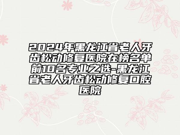 2024年黑龙江省老人牙齿松动修复医院在榜名单前10名专业之选-黑龙江省老人牙齿松动修复口腔医院