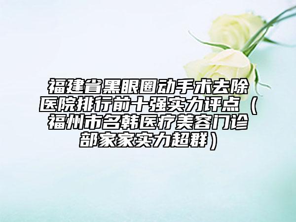 福建省黑眼圈动手术去除医院排行前十强实力评点（福州市名韩医疗美容门诊部家家实力超群）