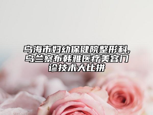 乌海市妇幼保健院整形科,乌兰察布韩雅医疗美容门诊技术大比拼