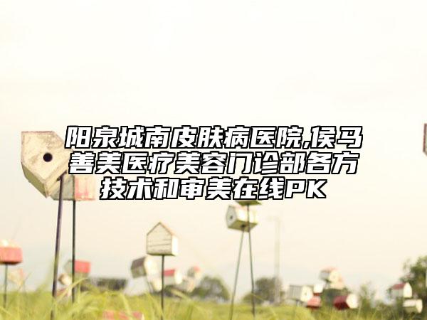 阳泉城南皮肤病医院,侯马善美医疗美容门诊部各方技术和审美在线PK