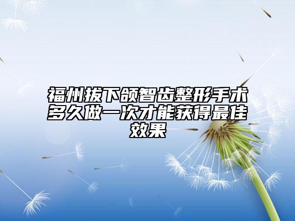 福州拔下颌智齿整形手术多久做一次才能获得最佳效果