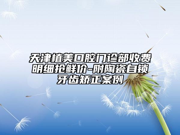 天津植美口腔门诊部收费明细抢鲜价-附陶瓷自锁牙齿矫正案例