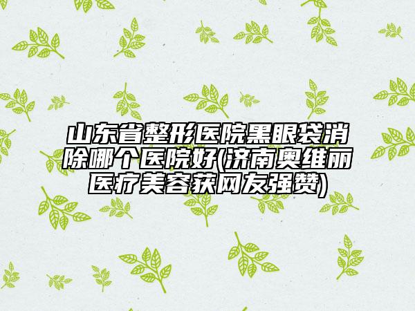 山东省整形医院黑眼袋消除哪个医院好(济南奥维丽医疗美容获网友强赞)