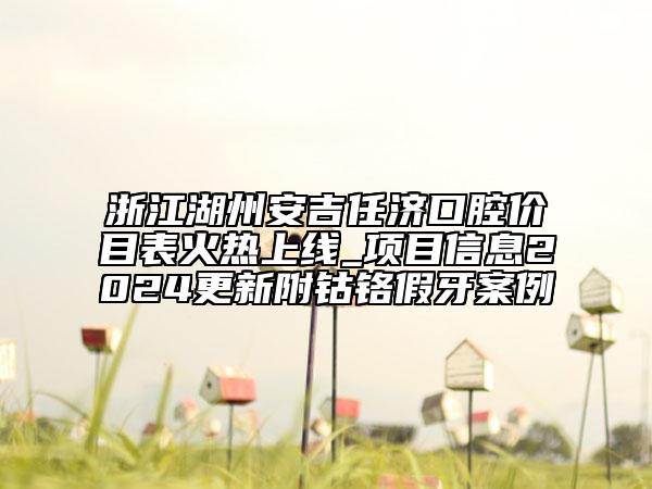 浙江湖州安吉任济口腔价目表火热上线_项目信息2024更新附钴铬假牙案例