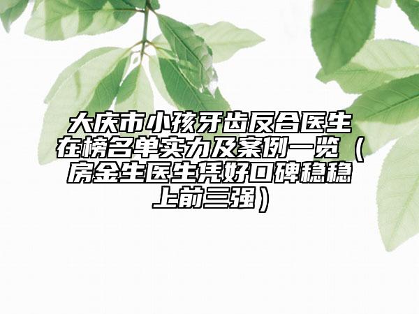 大庆市小孩牙齿反合医生在榜名单实力及案例一览（房金生医生凭好口碑稳稳上前三强）