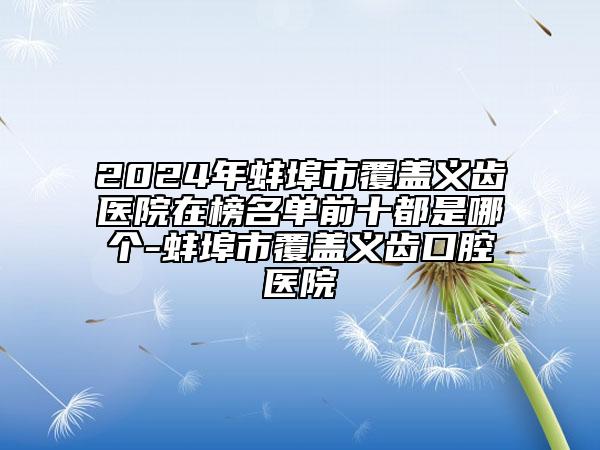 2024年蚌埠市覆盖义齿医院在榜名单前十都是哪个-蚌埠市覆盖义齿口腔医院