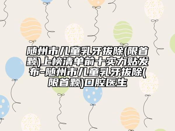 随州市儿童乳牙拔除(限首颗)上榜清单前十实力贴发布-随州市儿童乳牙拔除(限首颗)口腔医生