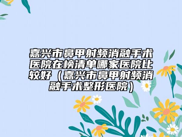 嘉兴市鼻甲射频消融手术医院在榜清单哪家医院比较好（嘉兴市鼻甲射频消融手术整形医院）