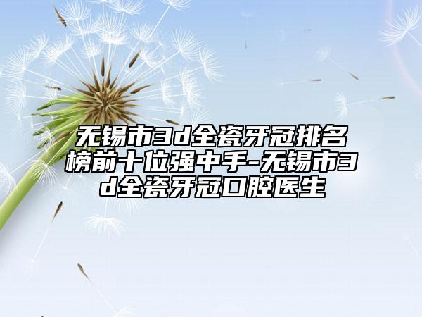 无锡市3d全瓷牙冠排名榜前十位强中手-无锡市3d全瓷牙冠口腔医生