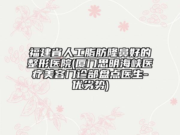 福建省人工脂肪隆鼻好的整形医院(厦门思明海峡医疗美容门诊部盘点医生-优劣势)