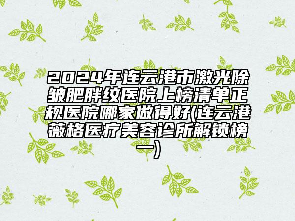 2024年连云港市激光除皱肥胖纹医院上榜清单正规医院哪家做得好(连云港薇格医疗美容诊所解锁榜一)