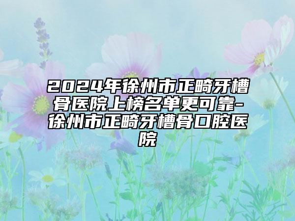 2024年徐州市正畸牙槽骨医院上榜名单更可靠-徐州市正畸牙槽骨口腔医院