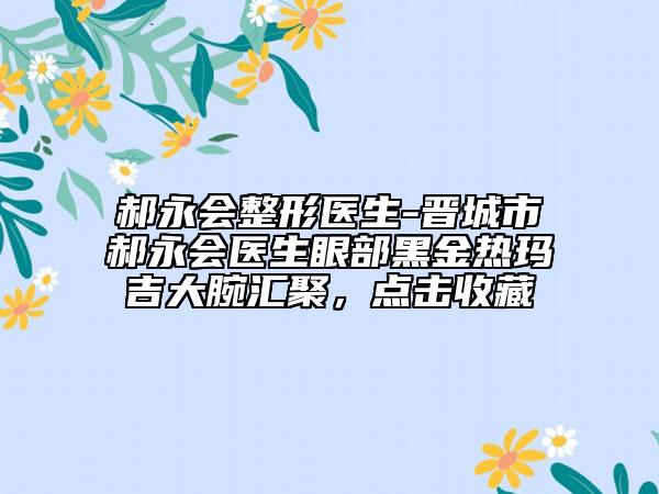 郝永会整形医生-晋城市郝永会医生眼部黑金热玛吉大腕汇聚，点击收藏