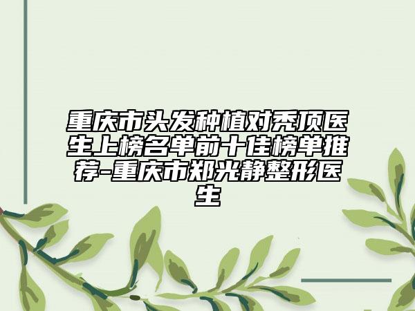 重庆市头发种植对秃顶医生上榜名单前十佳榜单推荐-重庆市郑光静整形医生