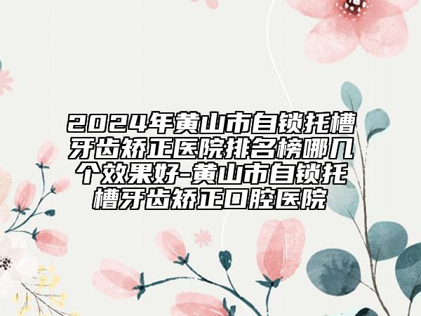 2024年黄山市自锁托槽牙齿矫正医院排名榜哪几个效果好-黄山市自锁托槽牙齿矫正口腔医院