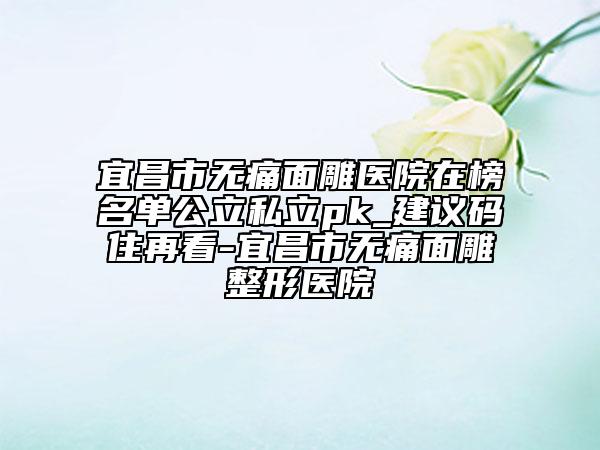 宜昌市无痛面雕医院在榜名单公立私立pk_建议码住再看-宜昌市无痛面雕整形医院