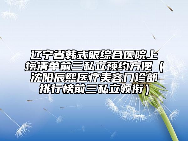 辽宁省韩式眼综合医院上榜清单前三私立预约方便（沈阳辰熙医疗美容门诊部排行榜前三私立领衔）