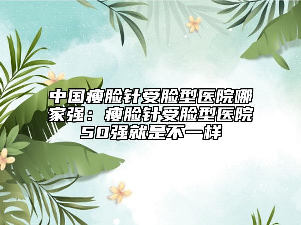 中国瘦脸针受脸型医院哪家强：瘦脸针受脸型医院50强就是不一样