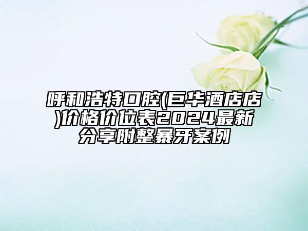 呼和浩特口腔(巨华酒店店)价格价位表2024最新分享附整暴牙案例