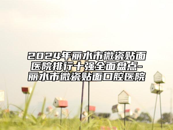 2024年丽水市微瓷贴面医院排行十强全面盘点-丽水市微瓷贴面口腔医院