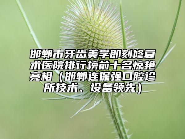 邯郸市牙齿美学即刻修复术医院排行榜前十名惊艳亮相（邯郸连保强口腔诊所技术、设备领先）