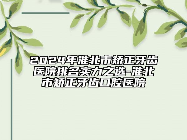 2024年淮北市矫正牙齿医院排名实力之选-淮北市矫正牙齿口腔医院