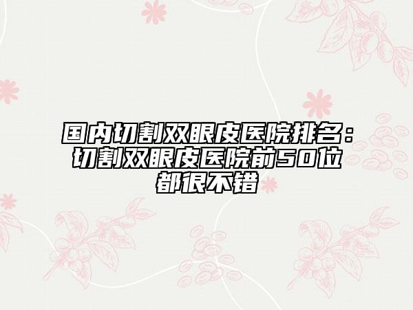 国内切割双眼皮医院排名：切割双眼皮医院前50位都很不错