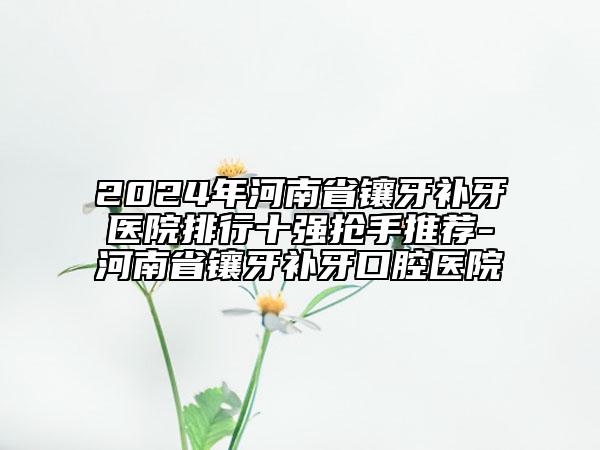 2024年河南省镶牙补牙医院排行十强抢手推荐-河南省镶牙补牙口腔医院