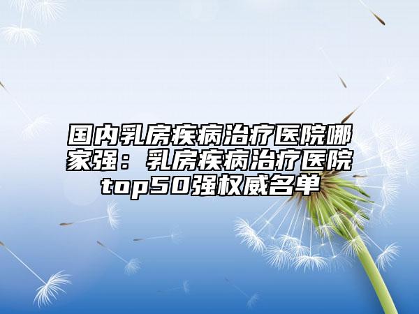 国内乳房疾病治疗医院哪家强：乳房疾病治疗医院top50强权威名单